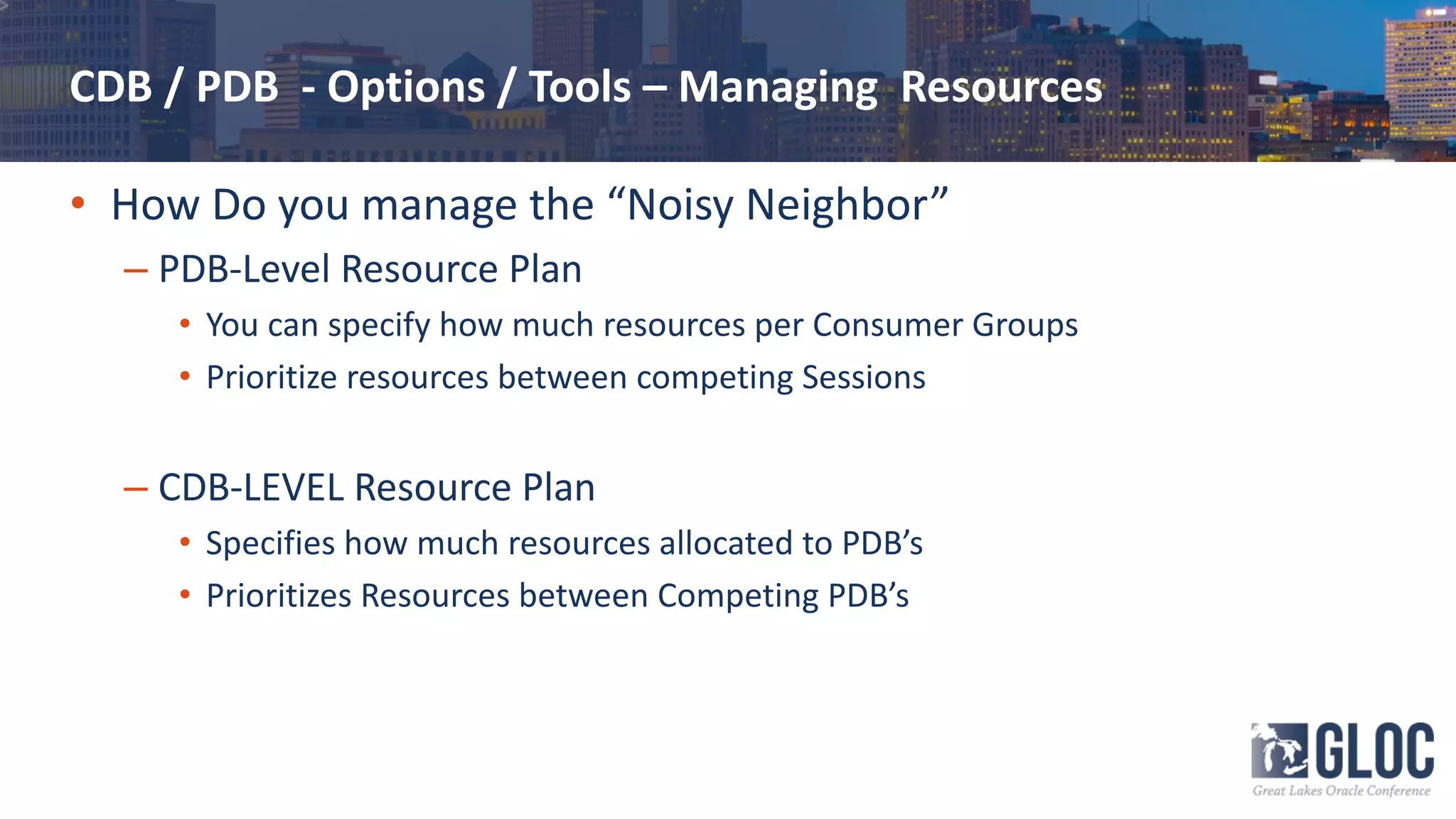 CDB / PDB - Options / Tools – Managing Resources
• How Do you manage the “Noisy Neighbor”
– PDB-Level Resource Plan
• You can specify how much resources per Consumer Groups
• Prioritize resources between competing Sessions
– CDB-LEVEL Resource Plan
• Specifies how much resources allocated to PDB’s
• Prioritizes Resources between Competing PDB’s
 
