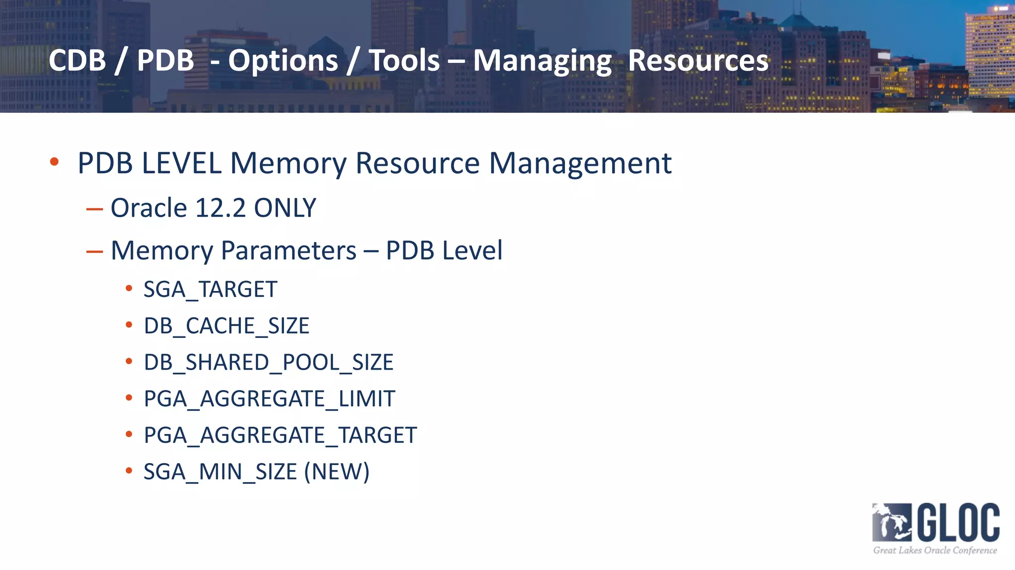 CDB / PDB - Options / Tools – Managing Resources
• PDB LEVEL Memory Resource Management
– Oracle 12.2 ONLY
– Memory Parameters – PDB Level
• SGA_TARGET
• DB_CACHE_SIZE
• DB_SHARED_POOL_SIZE
• PGA_AGGREGATE_LIMIT
• PGA_AGGREGATE_TARGET
• SGA_MIN_SIZE (NEW)
 