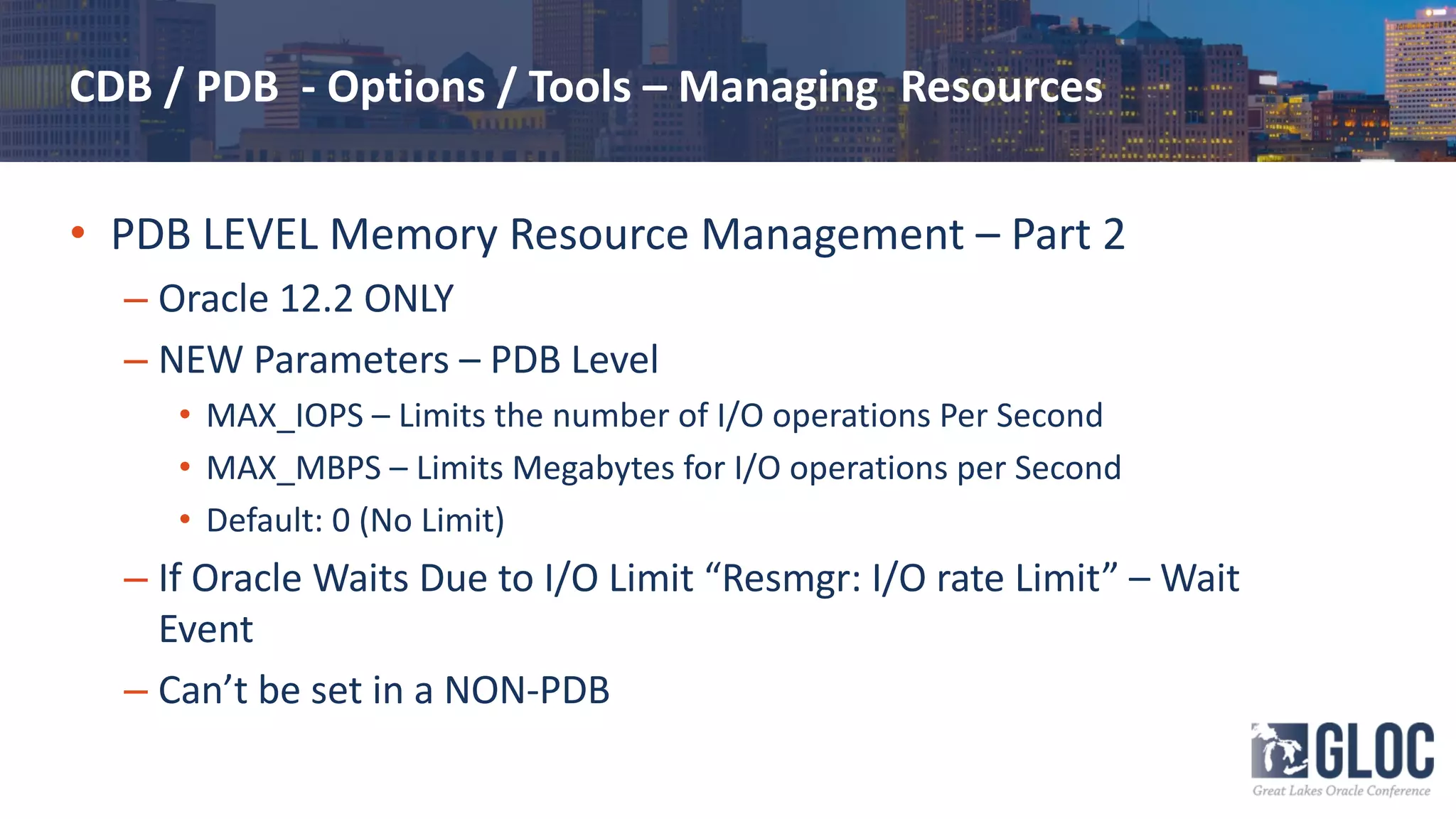 CDB / PDB - Options / Tools – Managing Resources
• PDB LEVEL Memory Resource Management – Part 2
– Oracle 12.2 ONLY
– NEW Parameters – PDB Level
• MAX_IOPS – Limits the number of I/O operations Per Second
• MAX_MBPS – Limits Megabytes for I/O operations per Second
• Default: 0 (No Limit)
– If Oracle Waits Due to I/O Limit “Resmgr: I/O rate Limit” – Wait
Event
– Can’t be set in a NON-PDB
 