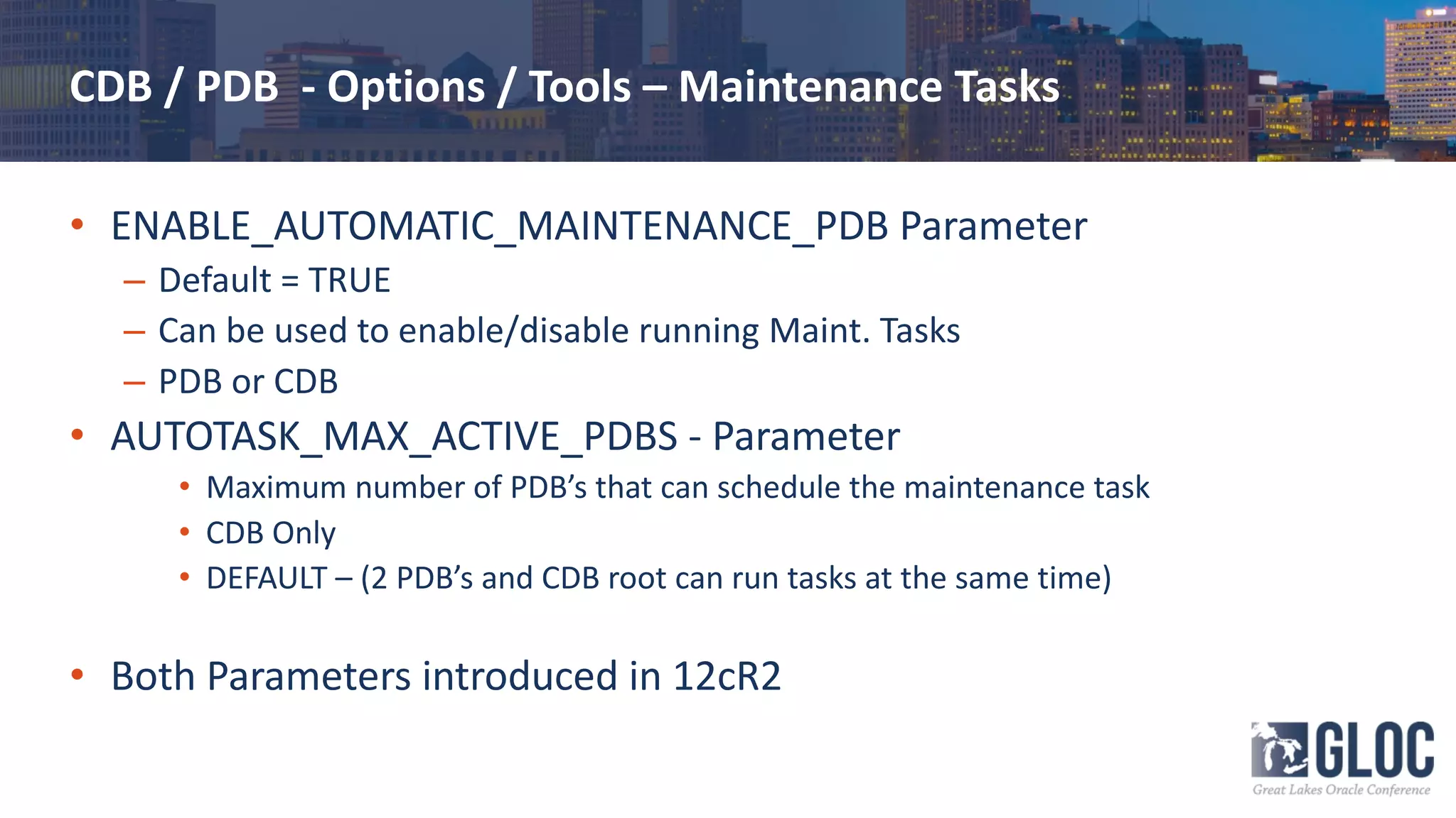 CDB / PDB - Options / Tools – Maintenance Tasks
• ENABLE_AUTOMATIC_MAINTENANCE_PDB Parameter
– Default = TRUE
– Can be used to enable/disable running Maint. Tasks
– PDB or CDB
• AUTOTASK_MAX_ACTIVE_PDBS - Parameter
• Maximum number of PDB’s that can schedule the maintenance task
• CDB Only
• DEFAULT – (2 PDB’s and CDB root can run tasks at the same time)
• Both Parameters introduced in 12cR2
 