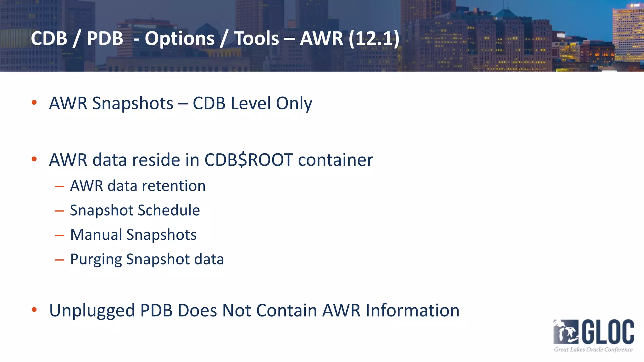 CDB / PDB - Options / Tools – AWR (12.1)
• AWR Snapshots – CDB Level Only
• AWR data reside in CDB$ROOT container
– AWR data retention
– Snapshot Schedule
– Manual Snapshots
– Purging Snapshot data
• Unplugged PDB Does Not Contain AWR Information
 
