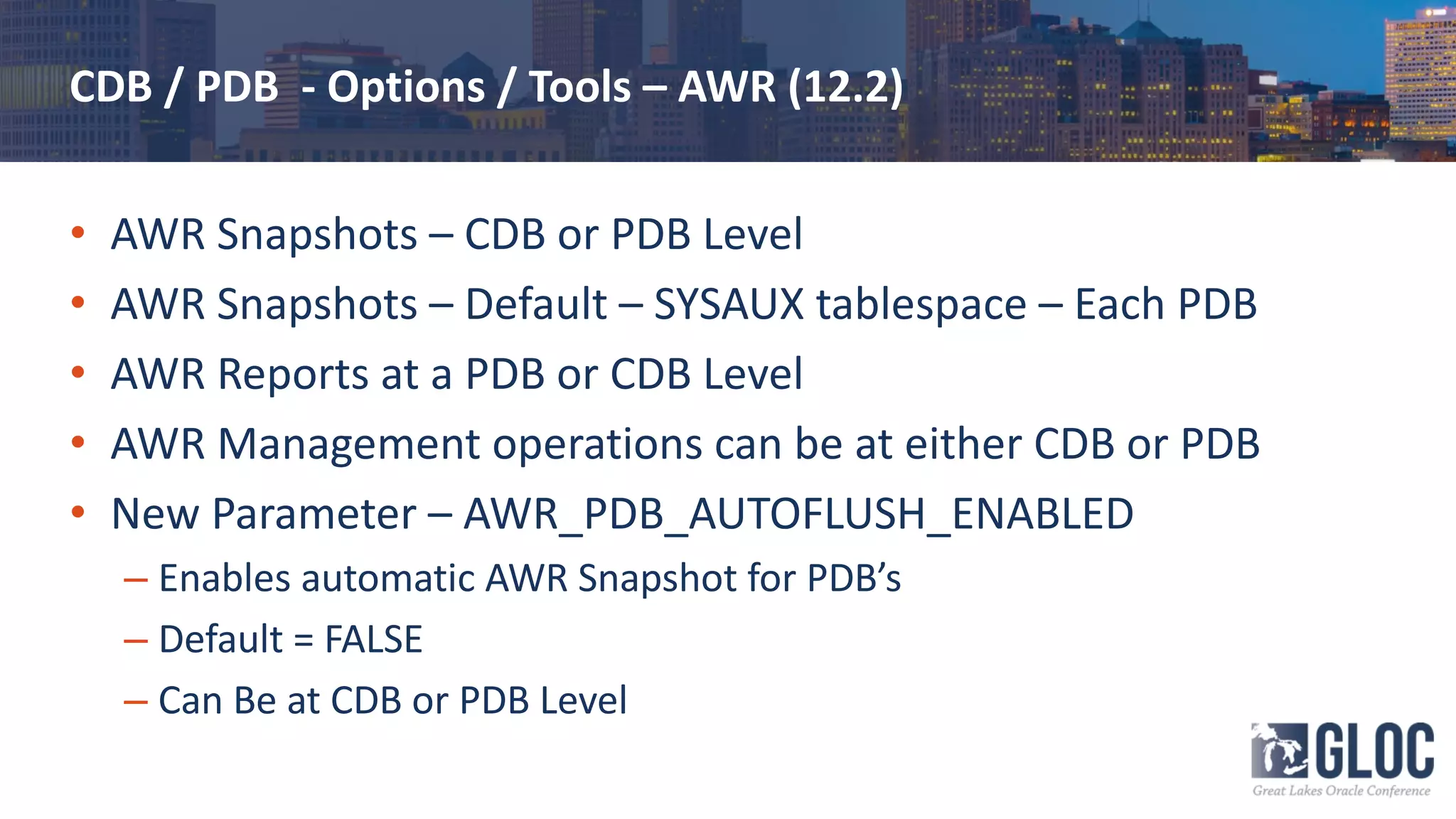 CDB / PDB - Options / Tools – AWR (12.2)
• AWR Snapshots – CDB or PDB Level
• AWR Snapshots – Default – SYSAUX tablespace – Each PDB
• AWR Reports at a PDB or CDB Level
• AWR Management operations can be at either CDB or PDB
• New Parameter – AWR_PDB_AUTOFLUSH_ENABLED
– Enables automatic AWR Snapshot for PDB’s
– Default = FALSE
– Can Be at CDB or PDB Level
 