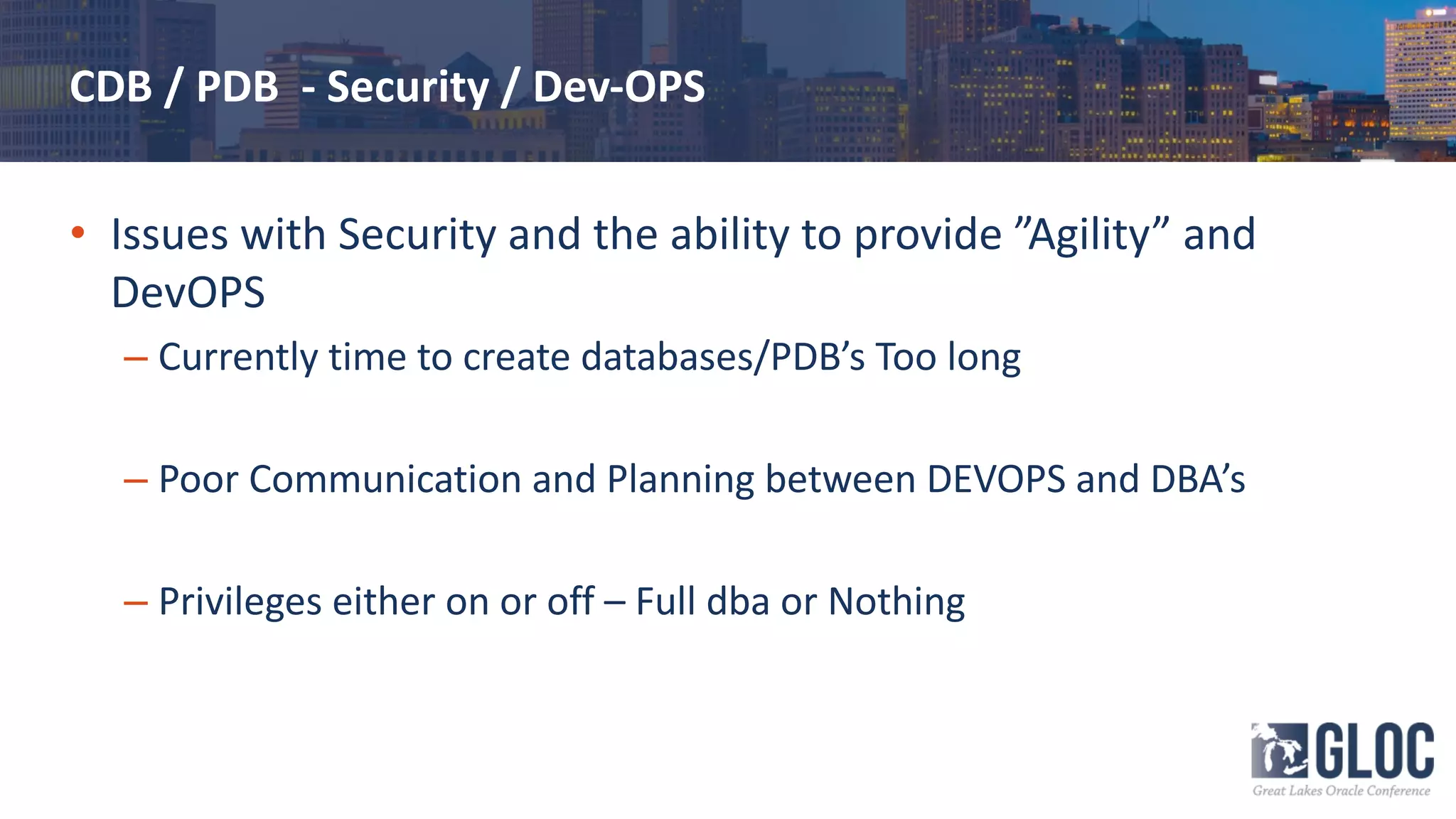 CDB / PDB - Security / Dev-OPS
• Issues with Security and the ability to provide ”Agility” and
DevOPS
– Currently time to create databases/PDB’s Too long
– Poor Communication and Planning between DEVOPS and DBA’s
– Privileges either on or off – Full dba or Nothing
 