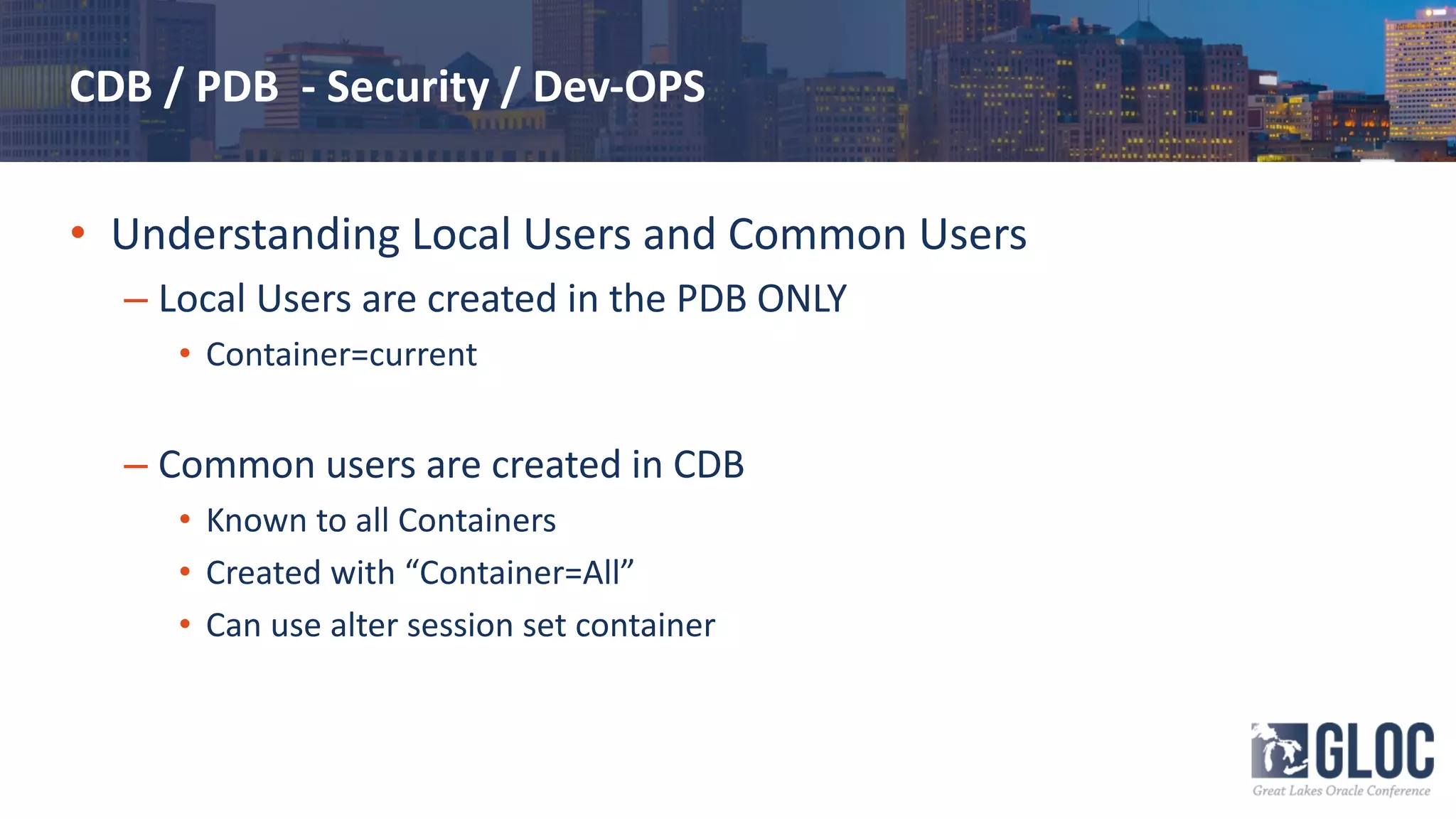 CDB / PDB - Security / Dev-OPS
• Understanding Local Users and Common Users
– Local Users are created in the PDB ONLY
• Container=current
– Common users are created in CDB
• Known to all Containers
• Created with “Container=All”
• Can use alter session set container
 