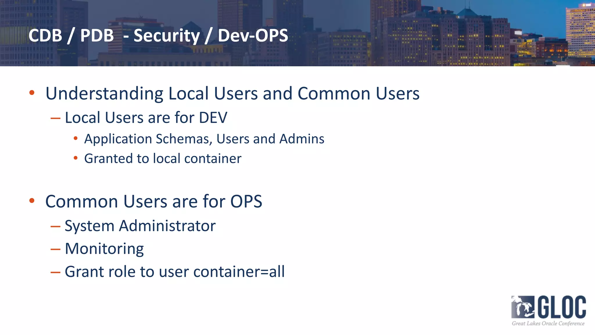 CDB / PDB - Security / Dev-OPS
• Understanding Local Users and Common Users
– Local Users are for DEV
• Application Schemas, Users and Admins
• Granted to local container
• Common Users are for OPS
– System Administrator
– Monitoring
– Grant role to user container=all
 