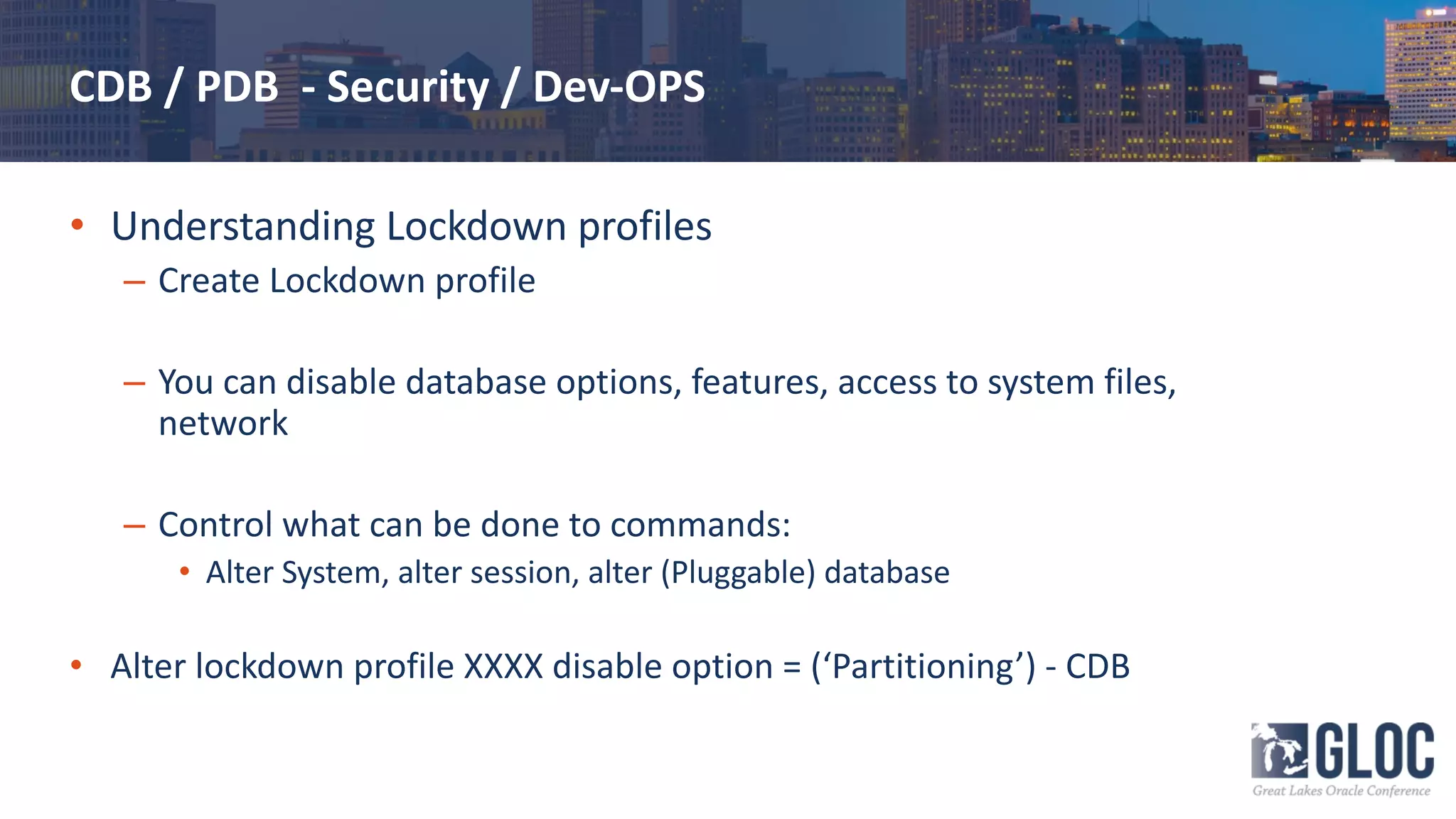 CDB / PDB - Security / Dev-OPS
• Understanding Lockdown profiles
– Create Lockdown profile
– You can disable database options, features, access to system files,
network
– Control what can be done to commands:
• Alter System, alter session, alter (Pluggable) database
• Alter lockdown profile XXXX disable option = (‘Partitioning’) - CDB
 