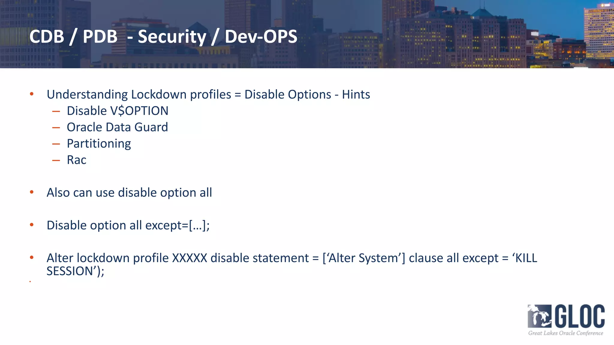 CDB / PDB - Security / Dev-OPS
• Understanding Lockdown profiles = Disable Options - Hints
– Disable V$OPTION
– Oracle Data Guard
– Partitioning
– Rac
• Also can use disable option all
• Disable option all except=[…];
• Alter lockdown profile XXXXX disable statement = [‘Alter System’] clause all except = ‘KILL
SESSION’);
•
 
