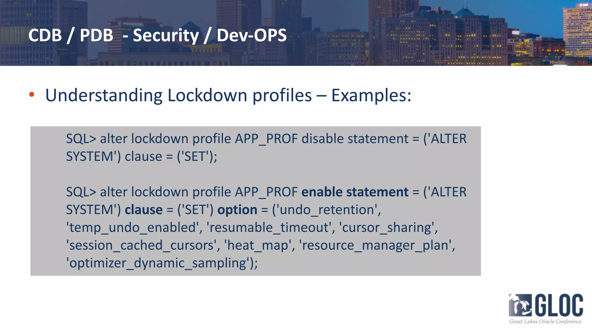CDB / PDB - Security / Dev-OPS
• Understanding Lockdown profiles – Examples:
SQL> alter lockdown profile APP_PROF disable statement = ('ALTER
SYSTEM') clause = ('SET');
SQL> alter lockdown profile APP_PROF enable statement = ('ALTER
SYSTEM') clause = ('SET') option = ('undo_retention',
'temp_undo_enabled', 'resumable_timeout', 'cursor_sharing',
'session_cached_cursors', 'heat_map', 'resource_manager_plan',
'optimizer_dynamic_sampling');
 