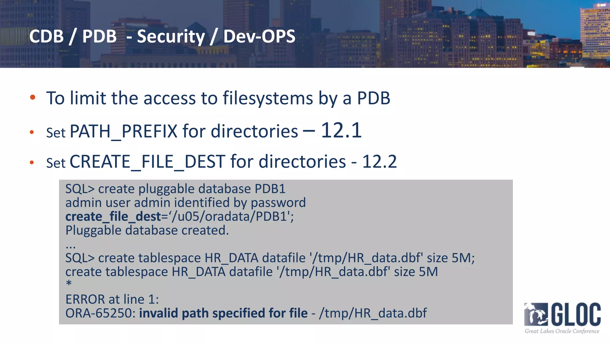CDB / PDB - Security / Dev-OPS
• To limit the access to filesystems by a PDB
• Set PATH_PREFIX for directories – 12.1
• Set CREATE_FILE_DEST for directories - 12.2
SQL> create pluggable database PDB1
admin user admin identified by password
create_file_dest=‘/u05/oradata/PDB1';
Pluggable database created.
...
SQL> create tablespace HR_DATA datafile '/tmp/HR_data.dbf' size 5M;
create tablespace HR_DATA datafile '/tmp/HR_data.dbf' size 5M
*
ERROR at line 1:
ORA-65250: invalid path specified for file - /tmp/HR_data.dbf
 