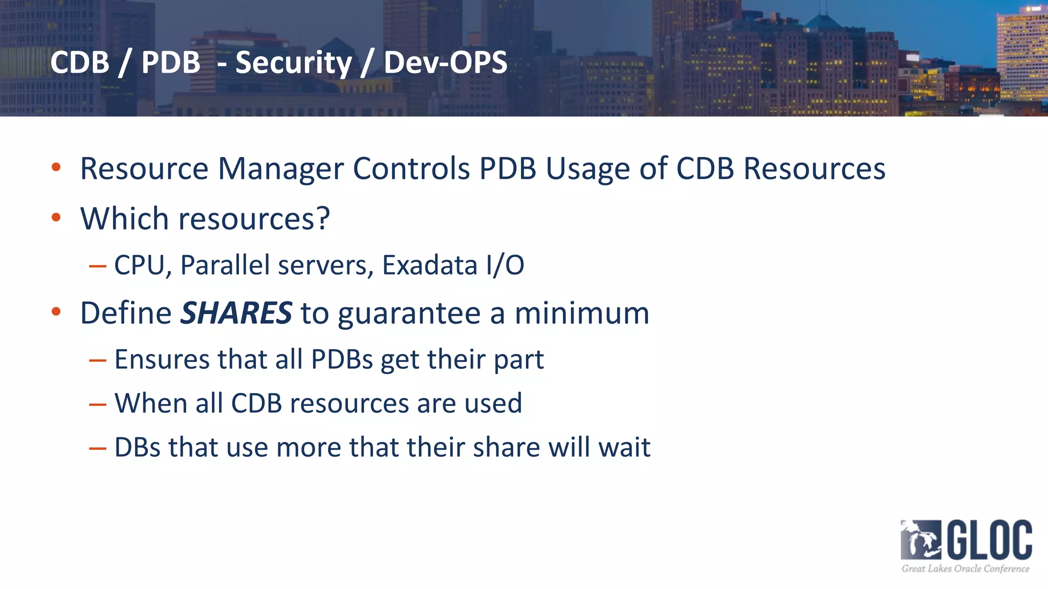CDB / PDB - Security / Dev-OPS
• Resource Manager Controls PDB Usage of CDB Resources
• Which resources?
– CPU, Parallel servers, Exadata I/O
• Define SHARES to guarantee a minimum
– Ensures that all PDBs get their part
– When all CDB resources are used
– DBs that use more that their share will wait
 