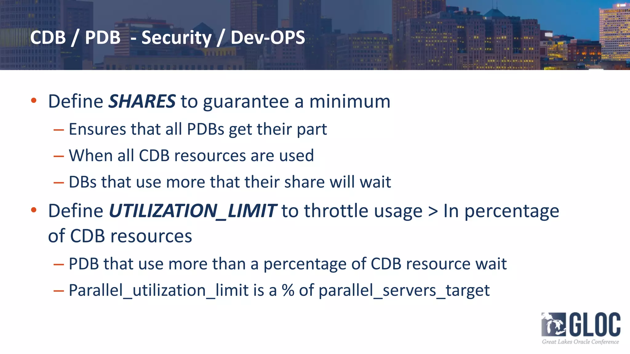 CDB / PDB - Security / Dev-OPS
• Define SHARES to guarantee a minimum
– Ensures that all PDBs get their part
– When all CDB resources are used
– DBs that use more that their share will wait
• Define UTILIZATION_LIMIT to throttle usage > In percentage
of CDB resources
– PDB that use more than a percentage of CDB resource wait
– Parallel_utilization_limit is a % of parallel_servers_target
 