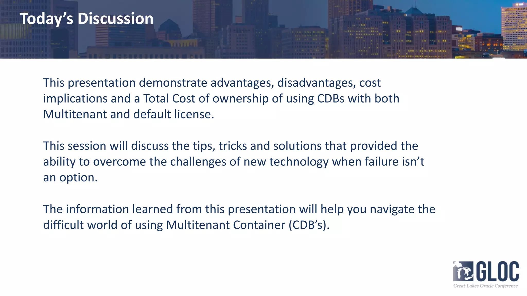 Today’s Discussion
This presentation demonstrate advantages, disadvantages, cost
implications and a Total Cost of ownership of using CDBs with both
Multitenant and default license.
This session will discuss the tips, tricks and solutions that provided the
ability to overcome the challenges of new technology when failure isn’t
an option.
The information learned from this presentation will help you navigate the
difficult world of using Multitenant Container (CDB’s).
 