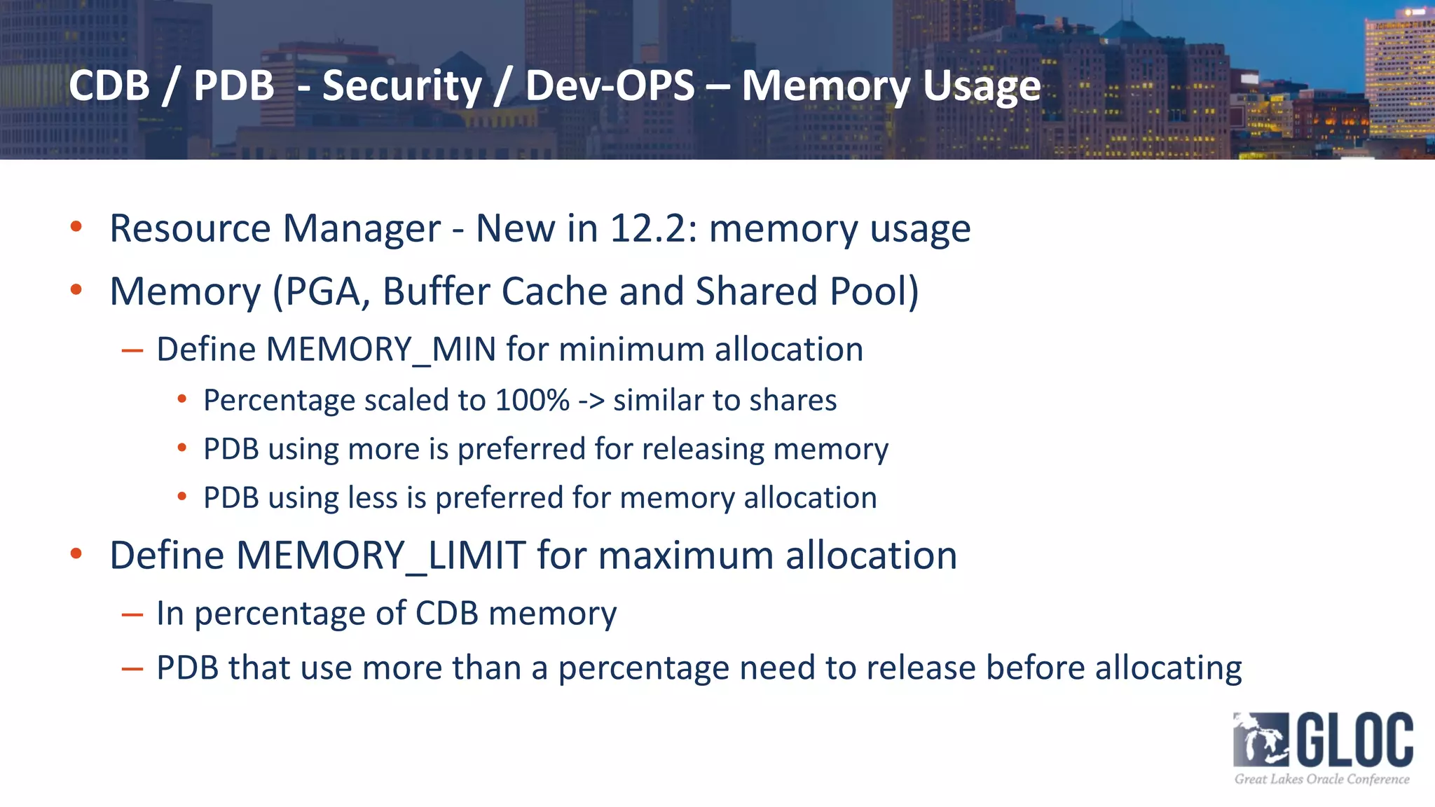 CDB / PDB - Security / Dev-OPS – Memory Usage
• Resource Manager - New in 12.2: memory usage
• Memory (PGA, Buffer Cache and Shared Pool)
– Define MEMORY_MIN for minimum allocation
• Percentage scaled to 100% -> similar to shares
• PDB using more is preferred for releasing memory
• PDB using less is preferred for memory allocation
• Define MEMORY_LIMIT for maximum allocation
– In percentage of CDB memory
– PDB that use more than a percentage need to release before allocating
 