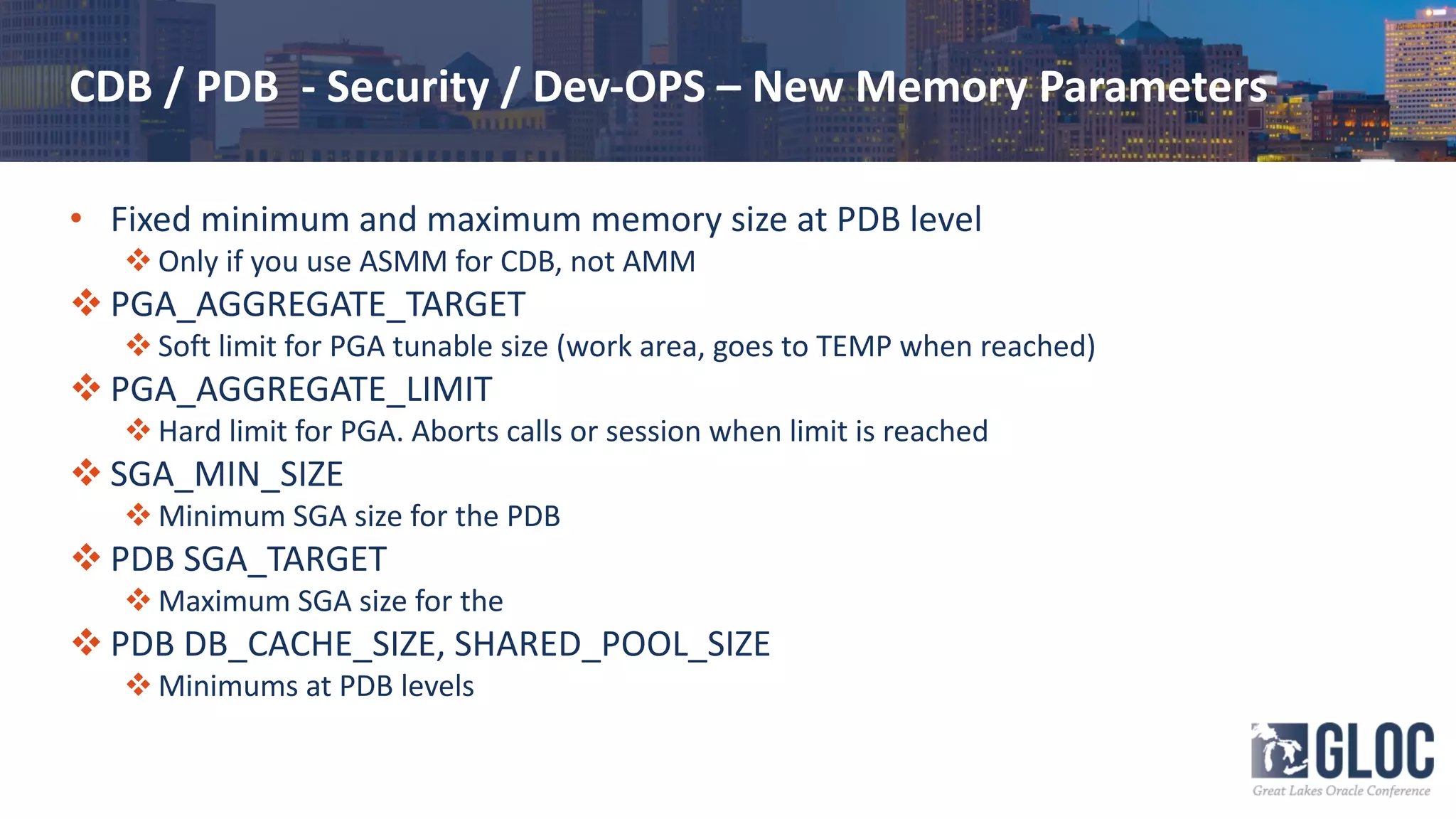CDB / PDB - Security / Dev-OPS – New Memory Parameters
• Fixed minimum and maximum memory size at PDB level
v Only if you use ASMM for CDB, not AMM
v PGA_AGGREGATE_TARGET
v Soft limit for PGA tunable size (work area, goes to TEMP when reached)
v PGA_AGGREGATE_LIMIT
v Hard limit for PGA. Aborts calls or session when limit is reached
v SGA_MIN_SIZE
v Minimum SGA size for the PDB
v PDB SGA_TARGET
v Maximum SGA size for the
v PDB DB_CACHE_SIZE, SHARED_POOL_SIZE
v Minimums at PDB levels
 