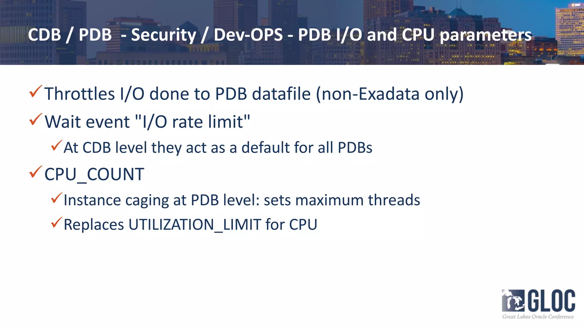 CDB / PDB - Security / Dev-OPS - PDB I/O and CPU parameters
üThrottles I/O done to PDB datafile (non-Exadata only)
üWait event "I/O rate limit"
üAt CDB level they act as a default for all PDBs
üCPU_COUNT
üInstance caging at PDB level: sets maximum threads
üReplaces UTILIZATION_LIMIT for CPU
 