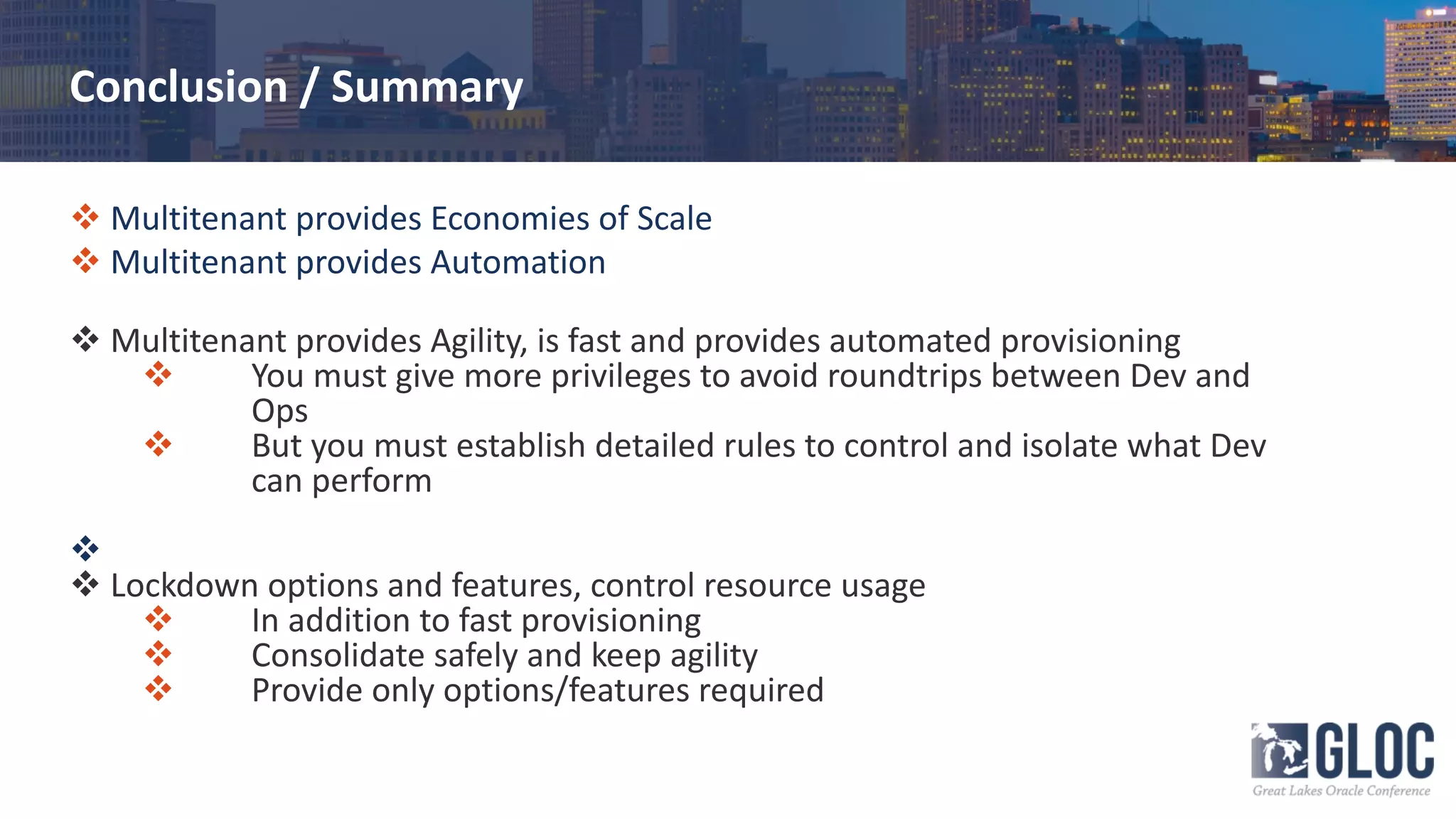 Conclusion / Summary
v Multitenant provides Economies of Scale
v Multitenant provides Automation
v Multitenant provides Agility, is fast and provides automated provisioning
v You must give more privileges to avoid roundtrips between Dev and
Ops
v But you must establish detailed rules to control and isolate what Dev
can perform
v
v Lockdown options and features, control resource usage
v In addition to fast provisioning
v Consolidate safely and keep agility
v Provide only options/features required
 