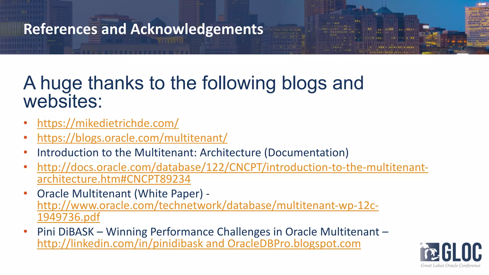 References and Acknowledgements
A huge thanks to the following blogs and
websites:
• https://mikedietrichde.com/
• https://blogs.oracle.com/multitenant/
• Introduction to the Multitenant: Architecture (Documentation)
• http://docs.oracle.com/database/122/CNCPT/introduction-to-the-multitenant-
architecture.htm#CNCPT89234
• Oracle Multitenant (White Paper) -
http://www.oracle.com/technetwork/database/multitenant-wp-12c-
1949736.pdf
• Pini DiBASK – Winning Performance Challenges in Oracle Multitenant –
http://linkedin.com/in/pinidibask and OracleDBPro.blogspot.com
 