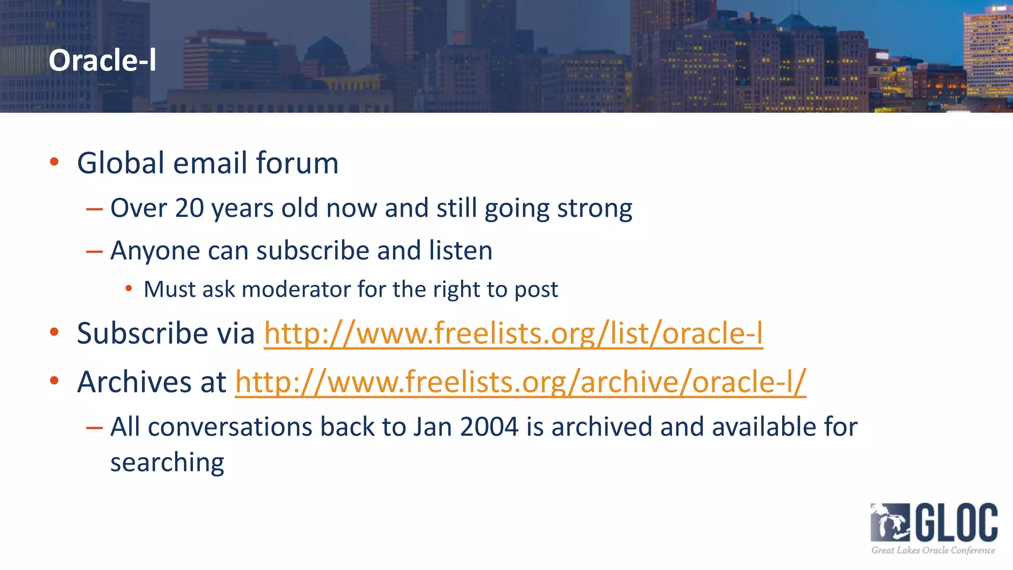Oracle-l
• Global email forum
– Over 20 years old now and still going strong
– Anyone can subscribe and listen
• Must ask moderator for the right to post
• Subscribe via http://www.freelists.org/list/oracle-l
• Archives at http://www.freelists.org/archive/oracle-l/
– All conversations back to Jan 2004 is archived and available for
searching
 