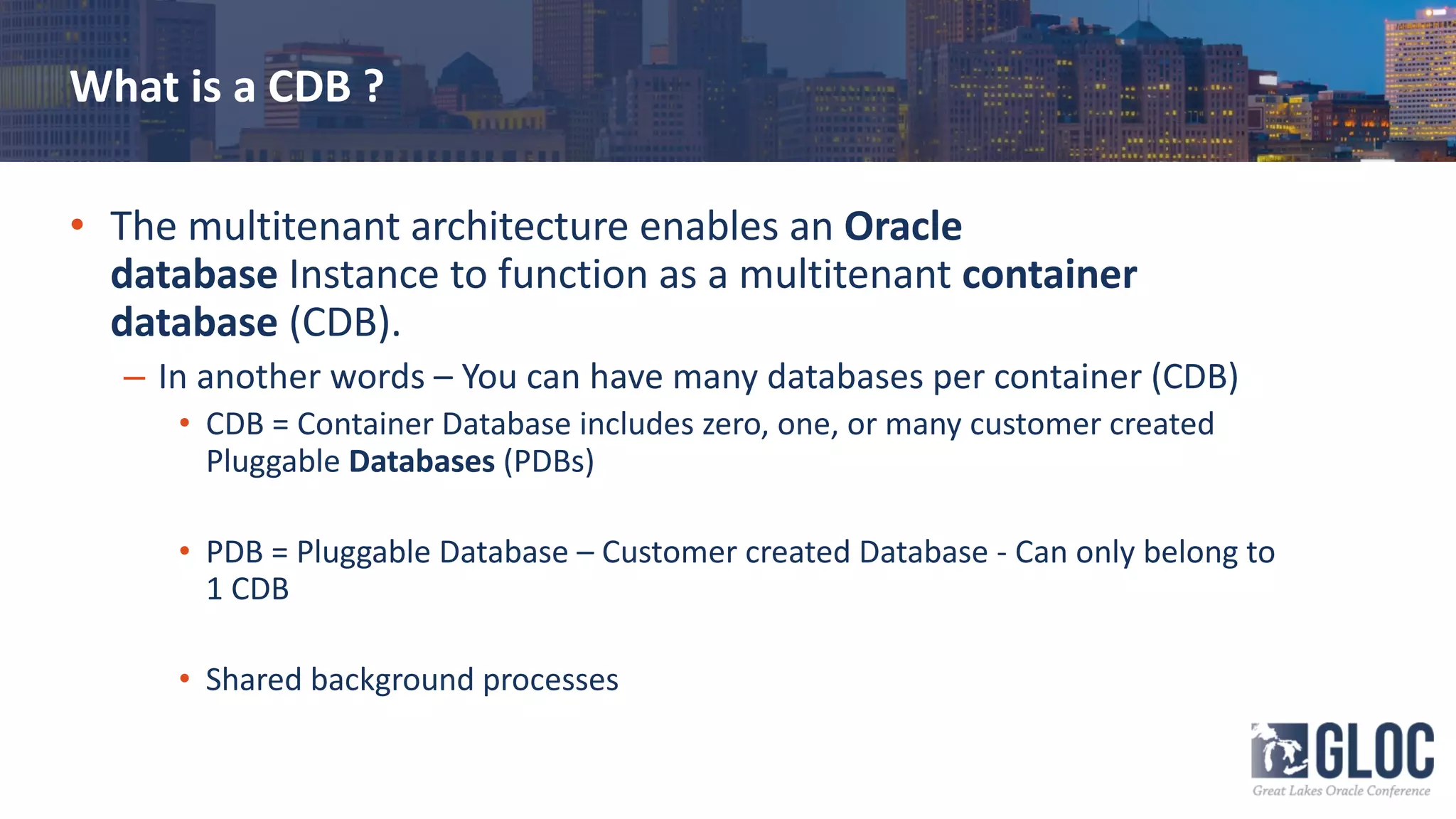 What is a CDB ?
• The multitenant architecture enables an Oracle
database Instance to function as a multitenant container
database (CDB).
– In another words – You can have many databases per container (CDB)
• CDB = Container Database includes zero, one, or many customer created
Pluggable Databases (PDBs)
• PDB = Pluggable Database – Customer created Database - Can only belong to
1 CDB
• Shared background processes
 