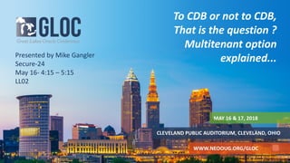 MAY 16 & 17, 2018
CLEVELAND PUBLIC AUDITORIUM, CLEVELAND, OHIO
WWW.NEOOUG.ORG/GLOC
To CDB or not to CDB,
That is the question ?
Multitenant option
explained...Presented by Mike Gangler
Secure-24
May 16- 4:15 – 5:15
LL02
 
