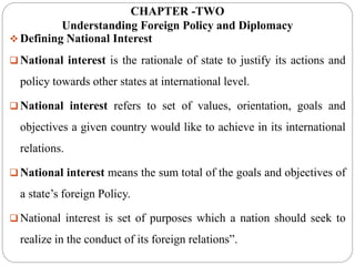 CHAPTER -TWO
Understanding Foreign Policy and Diplomacy
 Defining National Interest
 National interest is the rationale of state to justify its actions and
policy towards other states at international level.
 National interest refers to set of values, orientation, goals and
objectives a given country would like to achieve in its international
relations.
 National interest means the sum total of the goals and objectives of
a state’s foreign Policy.
 National interest is set of purposes which a nation should seek to
realize in the conduct of its foreign relations”.
 
