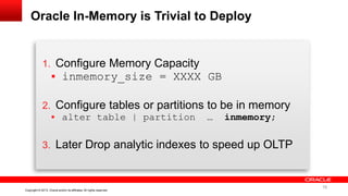 16 Copyright © 2013, Oracle and/or its affiliates. All rights reserved. Confidential – Oracle InternalCopyright © 2013, Oracle and/or its affiliates. All rights reserved.
Oracle In-Memory is Trivial to Deploy
1. Configure Memory Capacity
 inmemory_size = XXXX GB
2. Configure tables or partitions to be in memory
 alter table | partition … inmemory;
3. Later Drop analytic indexes to speed up OLTP
16
 