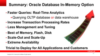 19 Copyright © 2013, Oracle and/or its affiliates. All rights reserved. Confidential – Oracle InternalCopyright © 2013, Oracle and/or its affiliates. All rights reserved.
• Faster Queries: Real-Time Analytics
 Querying OLTP database or data warehouse
• Increase Transaction Processing Rates
• Less Management and Tuning
• Best of Memory, Flash, Disk
• Scale-Out and Scale-Up
• Extreme Availability
Trivial to Deploy for All Applications and Customers
Summary: Oracle Database In-Memory Option
19
 