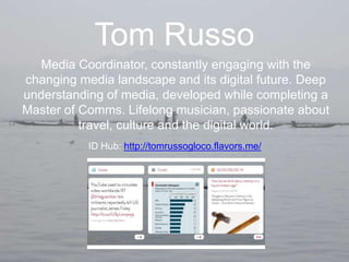 Tom Russo
Media Coordinator, constantly engaging with the
changing media landscape and its digital future. Deep
understanding of media, developed while completing a
Master of Comms. Lifelong musician, passionate about
travel, culture and the digital world.
ID Hub: http://tomrussogloco.flavors.me/
 