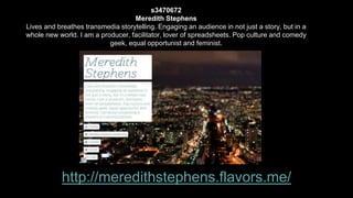 s3470672 
Meredith Stephens 
Lives and breathes transmedia storytelling. Engaging an audience in not just a story, but in a 
whole new world. I am a producer, facilitator, lover of spreadsheets. Pop culture and comedy 
geek, equal opportunist and feminist. 
http://meredithstephens.flavors.me/ 
 