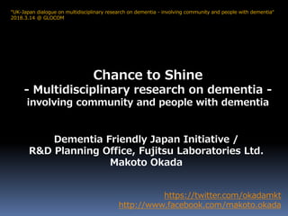 Chance to Shine
- Multidisciplinary research on dementia -
involving community and people with dementia
https://twitter.com/okadamkt
http://www.facebook.com/makoto.okada
“UK-Japan dialogue on multidisciplinary research on dementia - involving community and people with dementia“
2018.3.14 @ GLOCOM
Dementia Friendly Japan Initiative /
R&D Planning Office, Fujitsu Laboratories Ltd.
Makoto Okada
 