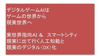 デジタルゲームAIは
ゲームの世界から
現実世界へ
実世界指向ＡＩ ＆ スマートシティ
現実に出て行く人工知能と
現実のデジタル（DX）化
 
