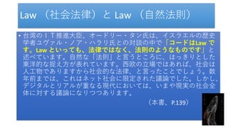Law （社会法律）と Law （自然法則）
• 台湾のＩＴ推進大臣、オードリー・タン氏は、イスラエルの歴史
学者ユヴァル・ノア・ハラリ氏との対談の中で「コードはLaw で
す。Law といっても、法律ではなく、法則のようなものです」と
述べています。自然な「法則」と言うところに、はっきりとした
東洋的な捉え方が表れています。西欧の立場ではあれば、社会は
人工物でありますから社会的な法律、と言ったことでしょう。数
年前までは、これはネット社会に限定された議論でした。しかし、
デジタルとリアルが重なる現代においては、いまや現実の社会全
体に対する議論になりつつあります。
（本書、P.139）
 