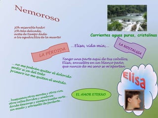 Nemoroso¡Oh miserable hado!¡Oh tela delicada,antes de tiempo dadaa los agudos filos de la muerte!Corrientes aguas puras, cristalinas…Elisa, vida mía,…LA NOSTALGIALA PÉRDIDATengo una parte aquí de tus cabellos,Elisa, envueltos en un blanco paño,que nunca de mi seno se m’apartan…no me podrán quitar el dolorido sentir si ya del todoprimero no me quitan el sentido.Elisa…busquemos otros montes y otros ríos,otros valles floridos y sombríosdonde descanse y siempre pueda verte…sin miedo y sobresalto de perderte…EL AMOR ETERNO