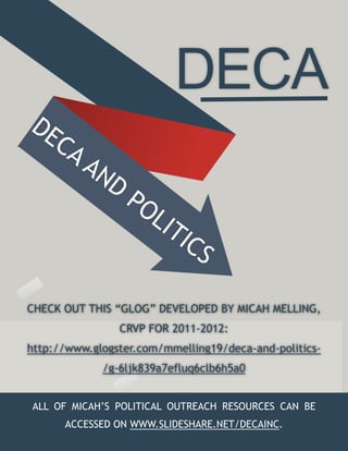 DECA
DE
  CA
     AN
       D
                 PO
                    L   IT
                           IC
                             S

CHECK OUT THIS “GLOG” DEVELOPED BY MICAH MELLING,
                CRVP FOR 2011-2012:
http://www.glogster.com/mmelling19/deca-and-politics-
             /g-6ljk839a7efluq6clb6h5a0


ALL OF MICAH’S POLITICAL OUTREACH RESOURCES CAN BE
      ACCESSED ON WWW.SLIDESHARE.NET/DECAINC.
 