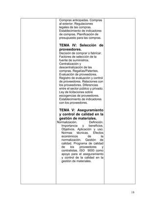 Compras anticipadas. Compras
 al exterior. Regulaciones
 legales de las compras.
 Establecimiento de indicadores
 de compras. Planificación de
 presupuesto para las compras.

 TEMA IV: Selección de
 proveedores.
 Decisión de comprar o fabricar.
 Factores de selección de la
 fuente de suministros.
 Centralización y
 descentralización de las
 compras. Regalías/Patentes.
 Evaluación de proveedores.
 Registro de evaluación y control
 de proveedores. Relaciones con
 los proveedores. Diferencias
 entre el sector público y privado.
 Ley de licitaciones sobre
 escogencias de proveedores.
 Establecimiento de indicadores
 con los proveedores.

 TEMA V: Aseguramiento
 y control de calidad en la
 gestión de materiales.
Normalización.         Definición.
   Importancia     y   beneficios.
   Objetivos. Aplicación y uso.
   Normas técnicas. Efectos
   económicos         de        la
   normalización. Gestión de
   calidad. Programa de calidad
   de    los     proveedores     y
   contratistas. ISO 9000 como
   apoyo para el aseguramiento
   y control de la calidad en la
   gestión de materiales.




                                      18
 