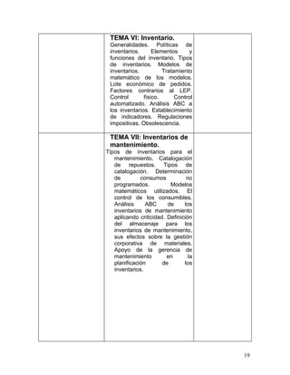 TEMA VI: Inventario.
 Generalidades. Políticas de
 inventarios.      Elementos      y
 funciones del inventario. Tipos
 de inventarios. Modelos de
 inventarios.          Tratamiento
 matemático de los modelos.
 Lote económico de pedidos.
 Factores contrarios al LEP.
 Control       físico.      Control
 automatizado. Análisis ABC a
 los inventarios. Establecimiento
 de indicadores. Regulaciones
 impositivas. Obsolescencia.

 TEMA VII: Inventarios de
 mantenimiento.
Tipos de inventarios para el
   mantenimiento. Catalogación
   de repuestos. Tipos de
   catalogación. Determinación
   de         consumos           no
   programados.           Modelos
   matemáticos utilizados. El
   control de los consumibles.
   Análisis     ABC      de     los
   inventarios de mantenimiento
   aplicando criticidad. Definición
   del almacenaje para los
   inventarios de mantenimiento,
   sus efectos sobre la gestión
   corporativa de materiales.
   Apoyo de la gerencia de
   mantenimiento         en       la
   planificación       de       los
   inventarios.




                                       19
 