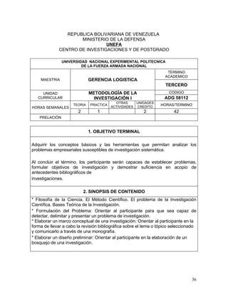 REPUBLICA BOLIVARIANA DE VENEZUELA
                     MINISTERIO DE LA DEFENSA
                               UNEFA
             CENTRO DE INVESTIGACIONES Y DE POSTGRADO

                UNIVERSIDAD NACIONAL EXPERIMENTAL POLITECNICA
                         DE LA FUERZA ARMADA NACIONAL
                                                                     TERMINO
                                                                    ACADEMICO
    MAESTRIA                  GERENCIA LOGISTICA
                                                                    TERCERO
     UNIDAD                   METODOLOGÍA DE LA                       CODIGO
   CURRICULAR                   INVESTIGACIÓN I                    ADG 58112
                                           OTRAS     UNIDADES
                     TEORIA   PRACTICA
                                         ACTIVIDADES CREDITO
                                                                 HORAS/TERMINO
HORAS SEMANALES
                       2         1                       2              42
    PRELACIÒN


                              1. OBJETIVO TERMINAL

Adquirir los conceptos básicos y las herramientas que permitan analizar los
problemas empresariales susceptibles de investigación sistemática.

Al concluir el término, los participante serán capaces de establecer problemas,
formular objetivos de investigación y demostrar suficiencia en acopio de
antecedentes bibliográficos de
investigaciones.

                           2. SINOPSIS DE CONTENIDO
* Filosofía de la Ciencia. El Método Científico. El problema de la Investigación
Científica. Bases Teórica de la Investigación.
* Formulación del Problema: Orientar al participante para que sea capaz de
detectar, delimitar y presentar un problema de investigación.
* Elaborar un marco conceptual de una investigación: Orientar al participante en la
forma de llevar a cabo la revisión bibliográfica sobre el tema o tópico seleccionado
y comunicarlo a través de una monografía.
* Elaborar un diseño preliminar: Orientar al participante en la elaboración de un
bosquejo de una investigación.




                                                                                 36
 