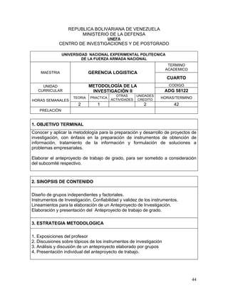 REPUBLICA BOLIVARIANA DE VENEZUELA
                       MINISTERIO DE LA DEFENSA
                                         UNEFA
              CENTRO DE INVESTIGACIONES Y DE POSTGRADO

                UNIVERSIDAD NACIONAL EXPERIMENTAL POLITECNICA
                         DE LA FUERZA ARMADA NACIONAL
                                                                     TERMINO
                                                                    ACADEMICO
    MAESTRIA                  GERENCIA LOGISTICA
                                                                     CUARTO
     UNIDAD                   METODOLOGÍA DE LA                       CODIGO
   CURRICULAR                  INVESTIGACIÓN II                     ADG 58122
                                            OTRAS     UNIDADES
                     TEORIA   PRACTICA
                                          ACTIVIDADES CREDITO
                                                                  HORAS/TERMINO
HORAS SEMANALES
                       2         1                       2               42
    PRELACIÒN


1. OBJETIVO TERMINAL
Conocer y aplicar la metodología para la preparación y desarrollo de proyectos de
investigación, con énfasis en la preparación de instrumentos de obtención de
información, tratamiento de la información y formulación de soluciones a
problemas empresariales.

Elaborar el anteproyecto de trabajo de grado, para ser sometido a consideración
del subcomité respectivo.



2. SINOPSIS DE CONTENIDO

Diseño de grupos independientes y factoriales.
Instrumentos de Investigación. Confiabilidad y validez de los instrumentos.
Lineamientos para la elaboración de un Anteproyecto de Investigación.
Elaboración y presentación del Anteproyecto de trabajo de grado.

3. ESTRATEGIA METODOLOGICA

1. Exposiciones del profesor
2. Discusiones sobre tópicos de los instrumentos de investigación
3. Análisis y discusión de un anteproyecto elaborado por grupos
4. Presentación individual del anteproyecto de trabajo.




                                                                                44
 