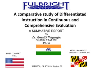 A comparative study of Differentiated
          Instruction in Continuous and
            Comprehensive Evaluation
               A SUMMATIVE REPORT
                          BY
                Dr. Vasanthi Thiagarajan
                   FULBRIGHT DAT 2011
                         INDIA

                                             HOST UNIVERSITY     .
                                            UNIVERSITY OF MARYLAND
HOST COUNTRY
     U.S.A.




                MENTOR: DR.JOSEPH McCALEB
 
