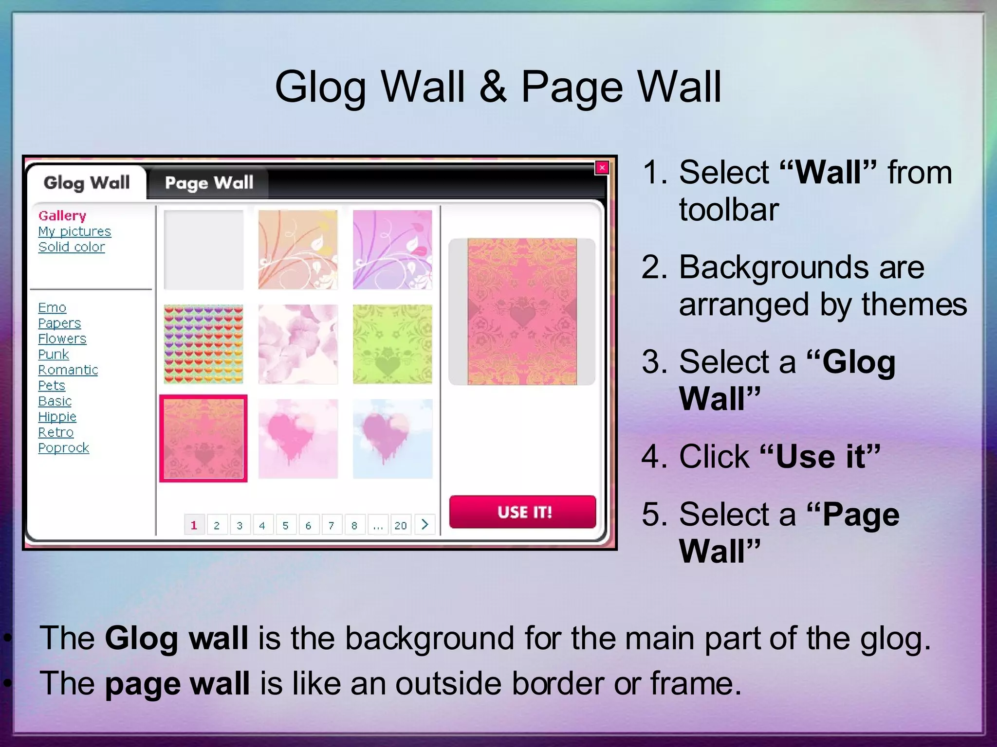 Glog Wall & Page Wall The  Glog wall  is the background for the main part of the glog. The  page wall  is like an outside border or frame. Select  “Wall”  from toolbar Backgrounds are arranged by themes Select a  “Glog Wall” Click  “Use it” Select a  “Page Wall” 