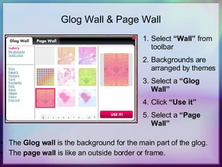 Glog Wall & Page Wall The  Glog wall  is the background for the main part of the glog. The  page wall  is like an outside border or frame. Select  “Wall”  from toolbar Backgrounds are arranged by themes Select a  “Glog Wall” Click  “Use it” Select a  “Page Wall” 