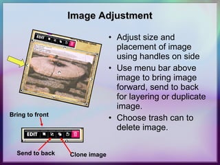 Image Adjustment Adjust size and placement of image using handles on side Use menu bar above image to bring image forward, send to back for layering or duplicate image.  Choose trash can to delete image. Bring to front Send to back Clone image 