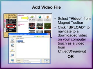 Add Video File Select  “Video”  from Magnet Toolbar Click  “UPLOAD”  to navigate to a downloaded video on your computer (such as a video from  UnitedStreaming )   OR 
