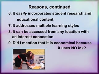 Reasons, continued 6. It  easily  incorporates student research and educational content 7. It addresses multiple learning styles 8. It can be accessed from any location with an Internet connection 9. Did I mention that it is economical because  it uses NO ink? 
