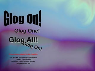 Glog All! Presentation adapted by Ms. Hopkins Jan McGee, Technology Coordinator Library Coordinator Ouachita Parish School System [email_address] Glog One! Glog On! Glog On! 