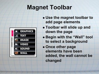 Magnet Toolbar
     Use the magnet toolbar to
     add page elements
     Toolbar will slide up and
     down the page
     Begin with the “Wall” tool
     to select a background
     Once other page
     elements have been
     added, the wall cannot be
     changed
 