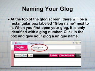 Naming Your Glog
At the top of the glog screen, there will be a
rectangular box labeled “Glog name” next to
it. When you first open your glog, it is only
identified with a glog number. Click in the
box and give your glog a unique name.
 