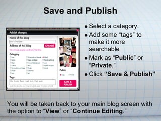 Save and Publish
                             Select a category.
                             Add some “tags” to
                             make it more
                             searchable
                             Mark as “Public” or
                             “Private.”
                             Click “Save & Publish”



You will be taken back to your main blog screen with
the option to “View” or “Continue Editing.”
 