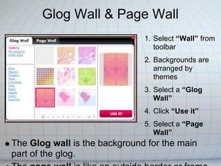 Glog Wall & Page Wall
                               1. Select “Wall” from
                                  toolbar
                               2. Backgrounds are
                                  arranged by
                                  themes
                               3. Select a “Glog
                                  Wall”
                               4. Click “Use it”
                               5. Select a “Page
                                  Wall”
The Glog wall is the background for the main
part of the glog.
 