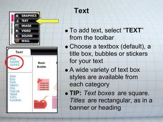 Text

To add text, select “TEXT”
from the toolbar
Choose a textbox (default), a
title box, bubbles or stickers
for your text
A wide variety of text box
styles are available from
each category
TIP: Text boxes are square.
Titles are rectangular, as in a
banner or heading
 